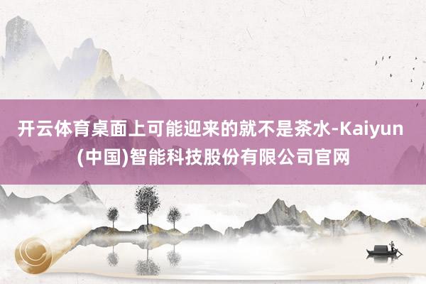 开云体育桌面上可能迎来的就不是茶水-Kaiyun (中国)智能科技股份有限公司官网