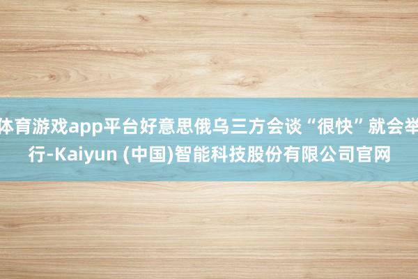 体育游戏app平台好意思俄乌三方会谈“很快”就会举行-Kaiyun (中国)智能科技股份有限公司官网