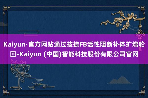 Kaiyun·官方网站通过按捺FB活性阻断补体扩增轮回-Kaiyun (中国)智能科技股份有限公司官网